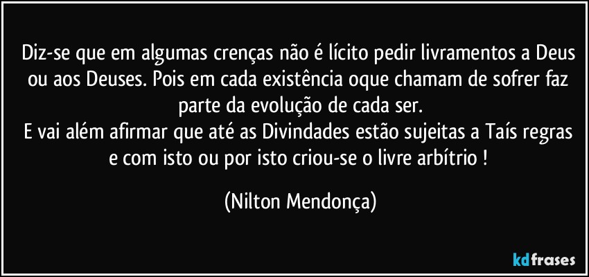 Diz-se que em algumas crenças não é lícito pedir livramentos a Deus ou aos Deuses. Pois em cada existência oque chamam de sofrer faz parte da evolução de cada ser.
E vai além afirmar que até as Divindades estão sujeitas a Taís regras e com isto ou por isto criou-se o livre arbítrio ! (Nilton Mendonça)