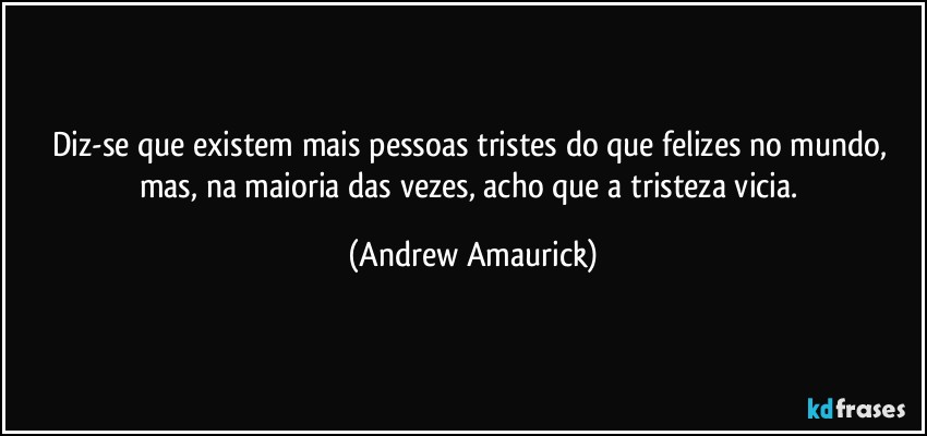 Diz-se que existem mais pessoas tristes do que felizes no mundo, mas, na maioria das vezes, acho que a tristeza vicia. (Andrew Amaurick)