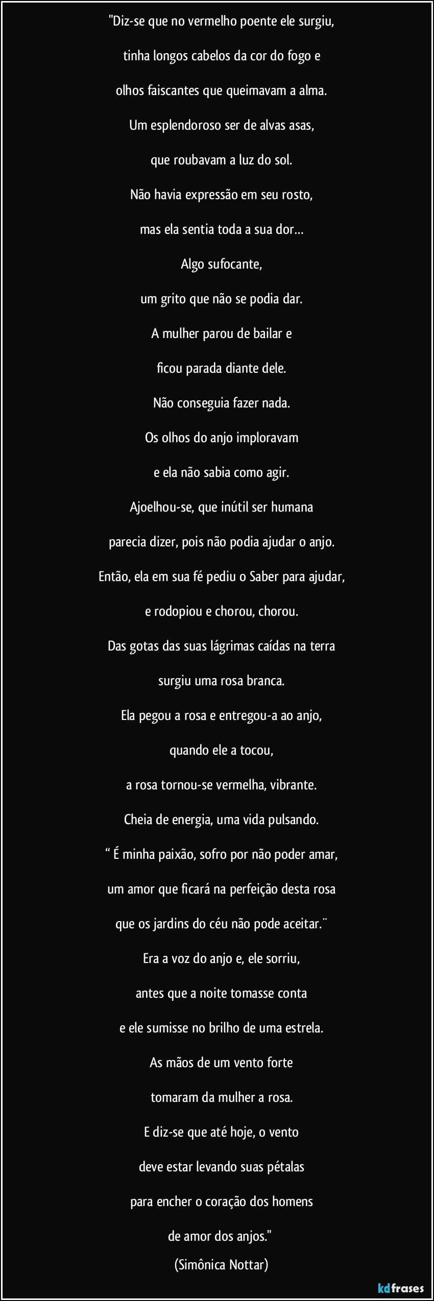 "Diz-se que no vermelho poente ele surgiu,

tinha longos cabelos da cor do fogo e

olhos faiscantes que queimavam a alma.

Um esplendoroso ser de alvas asas,

que roubavam a luz do sol.

Não havia expressão em seu rosto,

mas ela  sentia toda a sua dor…

Algo sufocante,

um grito que não se podia dar.

A mulher parou de bailar e

ficou parada diante dele.

Não conseguia fazer nada.

Os olhos do anjo imploravam

e ela não sabia como agir.

Ajoelhou-se, que inútil ser humana

parecia dizer, pois não podia ajudar o anjo.

Então, ela em sua fé pediu o Saber para ajudar,

e rodopiou e chorou, chorou.

Das gotas das suas lágrimas caídas na terra

surgiu uma rosa branca.

Ela pegou a rosa e entregou-a ao anjo,

quando ele a tocou,

a rosa tornou-se vermelha, vibrante.

Cheia de energia, uma vida pulsando.

“ É minha paixão, sofro por não poder amar,

um amor que ficará na perfeição desta rosa

que os jardins do céu não pode aceitar.¨

Era a voz do anjo e, ele sorriu,

antes que a noite tomasse conta

e ele sumisse no brilho de uma estrela.

As mãos de um vento forte

tomaram da mulher a rosa.

E diz-se que até hoje, o vento

deve estar levando suas pétalas

para encher o coração dos homens

de amor dos anjos." (Simônica Nottar)