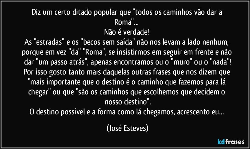 Diz um certo ditado popular que "todos os caminhos vão dar a Roma"... 
Não é verdade! 
As "estradas" e os "becos sem saída" não nos levam a lado nenhum, porque em vez "da" "Roma", se insistirmos em seguir em frente e não dar "um passo atrás", apenas encontramos ou o "muro" ou o "nada"!
Por isso gosto tanto mais daquelas outras frases que nos dizem que "mais importante que o destino é o caminho que fazemos para lá chegar" ou que "são os caminhos que escolhemos que decidem o nosso destino".
O destino possível e a forma como lá chegamos, acrescento eu... (José Esteves)