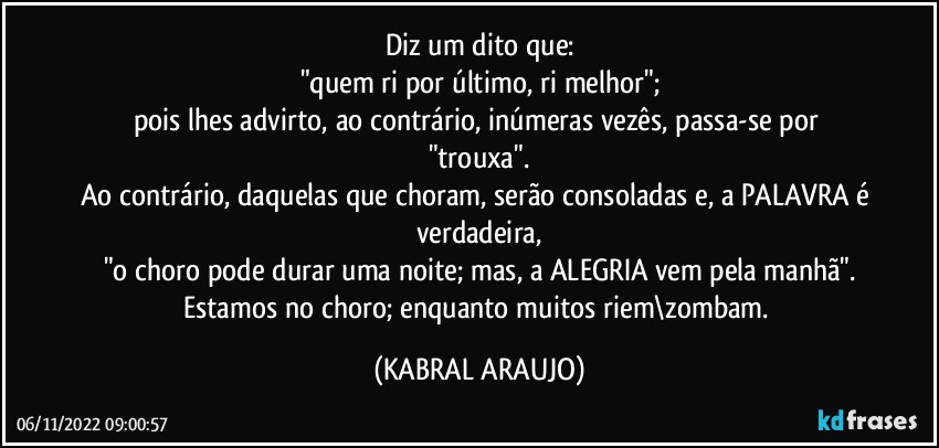 Diz um dito que:
"quem ri por último, ri melhor";
pois lhes advirto, ao contrário, inúmeras vezês, passa-se por "trouxa".
Ao contrário, daquelas que choram, serão consoladas e, a PALAVRA é verdadeira,
"o choro pode durar uma noite; mas, a ALEGRIA vem pela manhã".
Estamos no choro; enquanto muitos riem\zombam. (KABRAL ARAUJO)