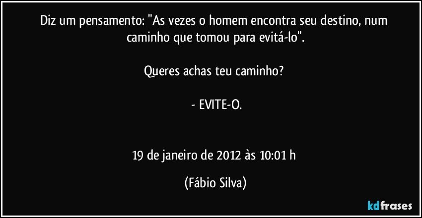 Diz um pensamento: "As vezes o homem encontra seu destino, num caminho que tomou para evitá-lo".

Queres achas teu caminho? 

 -  EVITE-O.


19 de janeiro de 2012 às 10:01 h (Fábio Silva)