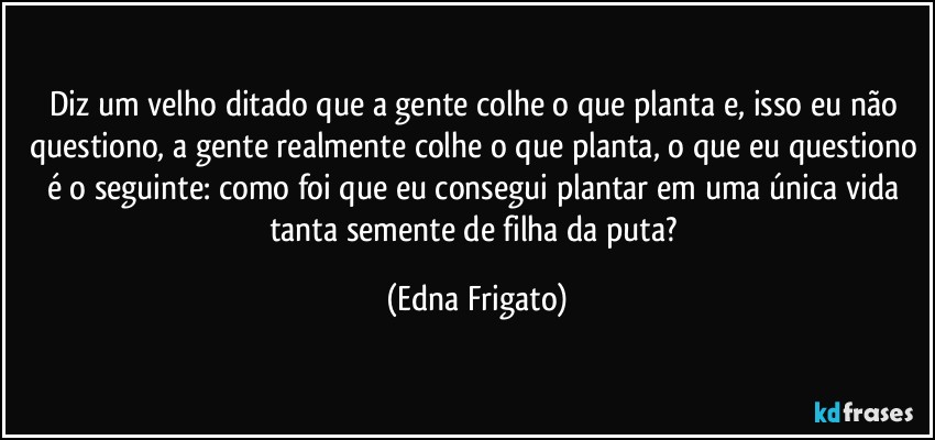 Diz um velho ditado que a gente colhe o que planta e, isso eu não questiono, a gente realmente colhe o que planta, o que eu questiono é o seguinte: como foi que eu consegui plantar em uma única vida tanta semente de filha da puta? (Edna Frigato)