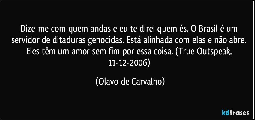 Dize-me com quem andas e eu te direi quem és. O Brasil é um servidor de ditaduras genocidas. Está alinhada com elas e não abre. Eles têm um amor sem fim por essa coisa. (True Outspeak, 11-12-2006) (Olavo de Carvalho)