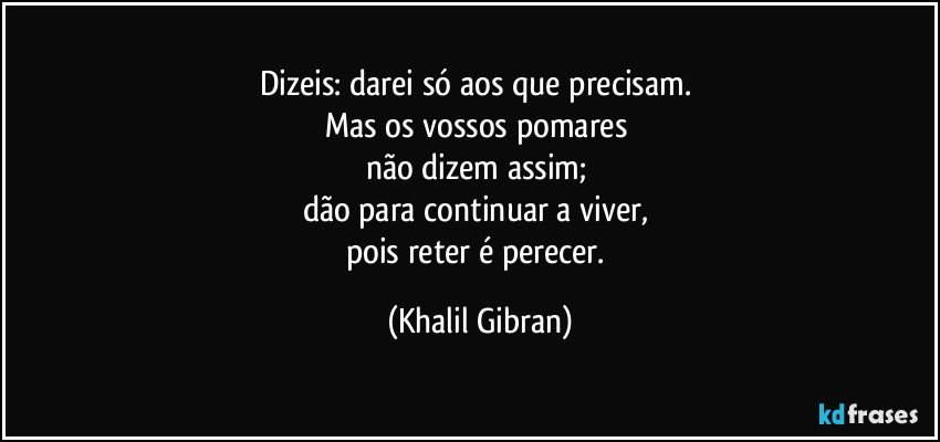 Dizeis: darei só aos que precisam. 
Mas os vossos pomares 
não dizem assim; 
dão para continuar a viver, 
pois reter é perecer. (Khalil Gibran)