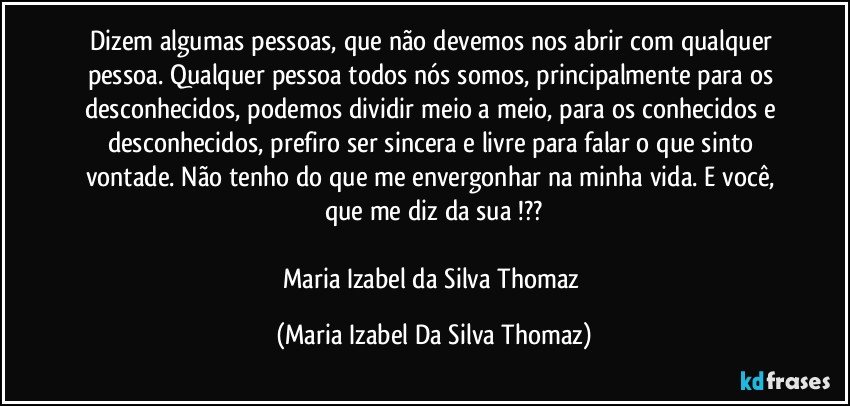 Dizem algumas pessoas, que não devemos nos abrir com qualquer pessoa. Qualquer pessoa todos nós somos, principalmente para os desconhecidos, podemos dividir meio a meio, para os conhecidos e desconhecidos, prefiro ser sincera e livre para falar o que sinto vontade. Não tenho do que me envergonhar na minha vida. E você, que me diz da sua !??

Maria Izabel da Silva Thomaz (Maria Izabel Da Silva Thomaz)