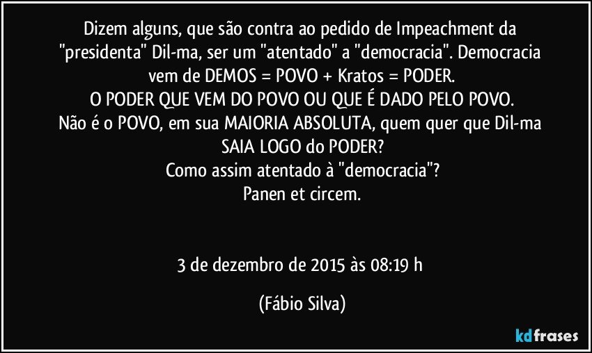 Dizem alguns, que são contra ao pedido de Impeachment da "presidenta" Dil-ma, ser um "atentado" a "democracia". Democracia vem de DEMOS = POVO + Kratos = PODER.
O PODER QUE VEM DO POVO OU QUE É DADO PELO POVO.
Não é o POVO, em sua MAIORIA ABSOLUTA, quem quer que Dil-ma SAIA LOGO do PODER?
Como assim atentado à "democracia"?
Panen et circem.


3 de dezembro de 2015 às 08:19 h (Fábio Silva)