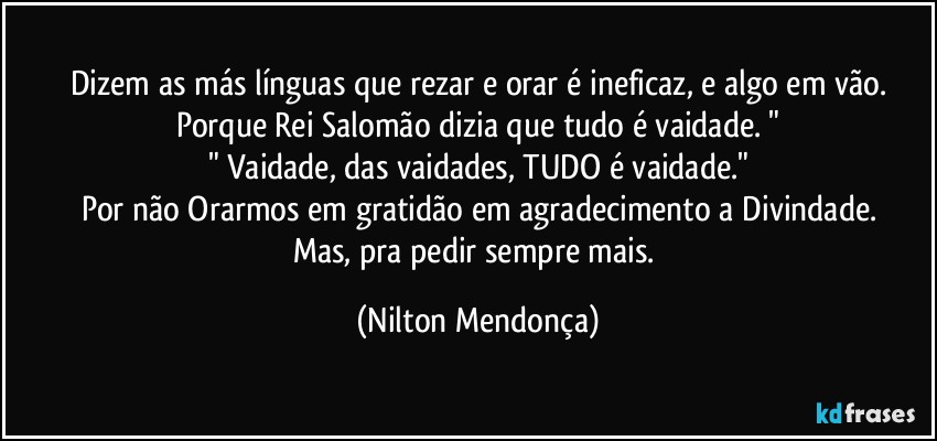 Dizem as más línguas que rezar e orar é ineficaz, e algo em vão.
Porque Rei Salomão dizia que tudo é vaidade. "
" Vaidade, das vaidades, TUDO é vaidade."
Por não Orarmos em gratidão em agradecimento a Divindade.
Mas, pra pedir sempre mais. (Nilton Mendonça)