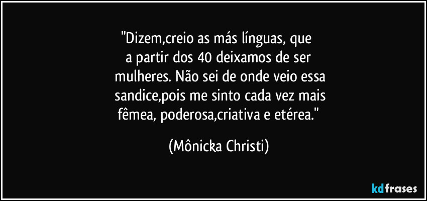 "Dizem,creio as más línguas, que
a partir dos 40 deixamos de ser
mulheres. Não sei de onde veio essa
sandice,pois me sinto cada vez mais
fêmea, poderosa,criativa e etérea." (Mônicka Christi)