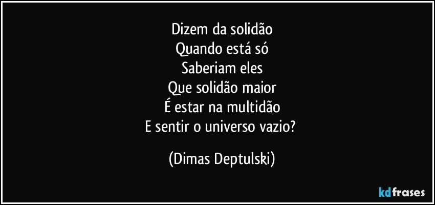 Dizem da solidão
Quando está só
Saberiam eles
Que solidão maior
É estar na multidão
E sentir o universo vazio? (Dimas Deptulski)