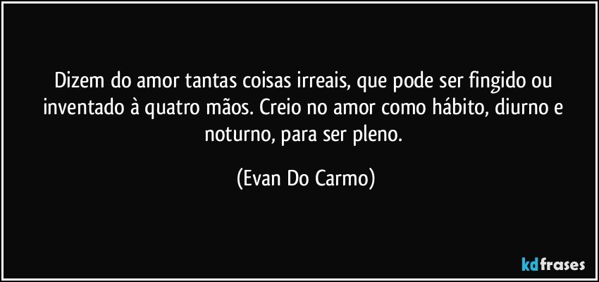 Dizem do amor tantas coisas irreais, que pode ser fingido ou inventado à quatro mãos. Creio no amor como hábito, diurno e noturno, para ser pleno. (Evan Do Carmo)