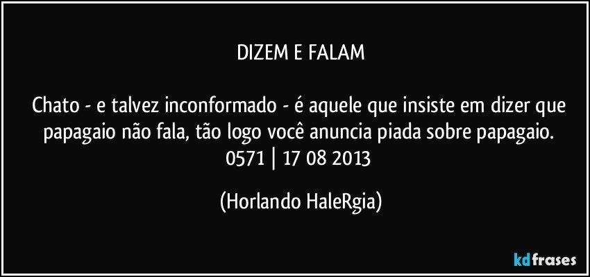 DIZEM E FALAM

Chato - e talvez inconformado - é aquele que insiste em dizer que papagaio não fala, tão logo você anuncia piada sobre papagaio. 
0571 | 17/08/2013 (Horlando HaleRgia)