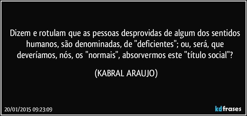 Dizem e rotulam que as pessoas desprovidas de algum dos sentidos humanos, são denominadas, de "deficientes"; ou, será, que deveríamos, nós, os "normais", absorvermos este "título social"? (KABRAL ARAUJO)