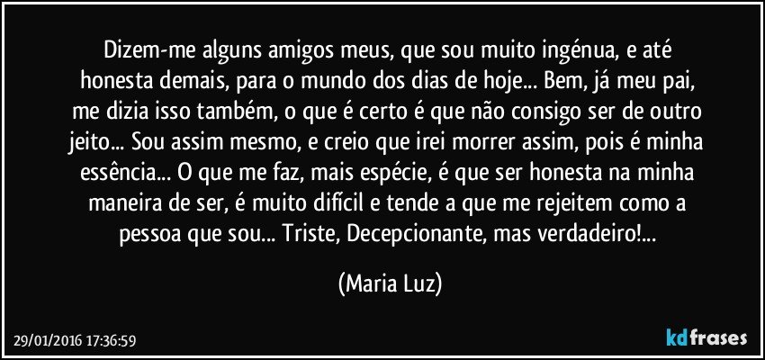 Dizem-me alguns amigos meus, que sou muito ingénua, e até honesta demais, para o mundo dos dias de hoje... Bem, já meu pai, me dizia isso também, o que é certo é que não consigo ser de outro jeito... Sou assim mesmo, e creio que irei morrer assim, pois é minha essência... O que me faz, mais espécie, é que ser honesta na minha maneira de ser,  é muito difícil e tende a que me rejeitem como a pessoa que sou... Triste, Decepcionante, mas verdadeiro!... (Maria Luz)