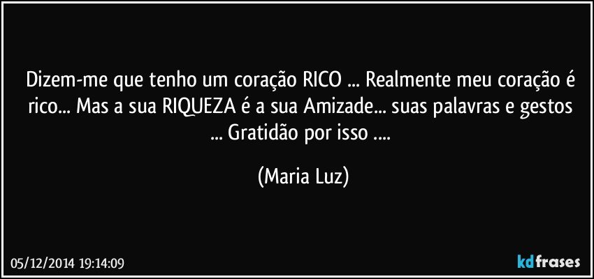 Dizem-me que tenho um coração RICO ... Realmente meu coração é rico... Mas a sua RIQUEZA  é a sua Amizade... suas palavras e gestos ... Gratidão por isso ... (Maria Luz)