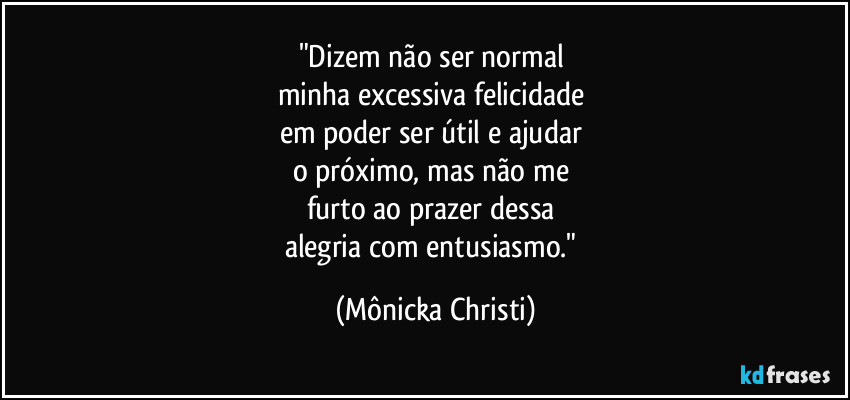 "Dizem não ser normal 
minha excessiva felicidade 
em poder ser útil e ajudar 
o próximo, mas não me 
furto ao prazer dessa 
alegria com entusiasmo." (Mônicka Christi)