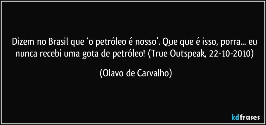 Dizem no Brasil que ‘o petróleo é nosso’. Que que é isso, porra... eu nunca recebi uma gota de petróleo! (True Outspeak, 22-10-2010) (Olavo de Carvalho)