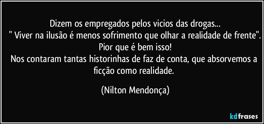 Dizem os empregados pelos vicios das drogas...
" Viver na ilusão é menos sofrimento que olhar a realidade de frente".
Pior que é bem isso!
Nos contaram tantas historinhas de faz de conta, que absorvemos a ficção como realidade. (Nilton Mendonça)