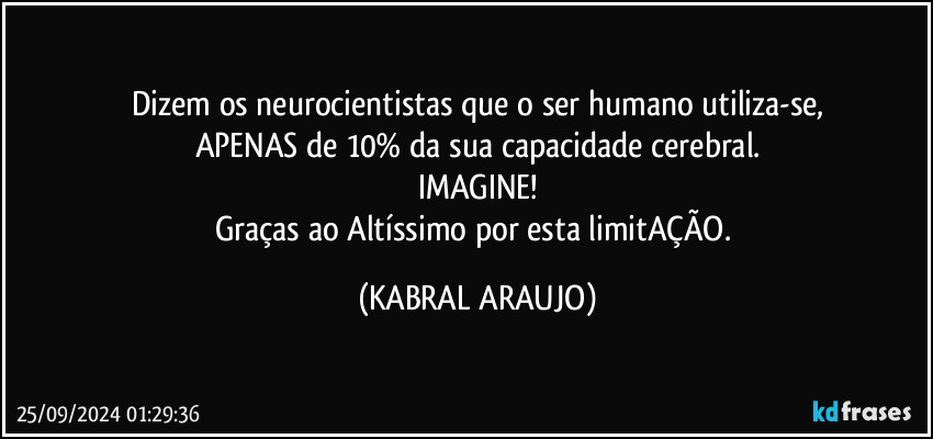 Dizem os neurocientistas que o ser humano utiliza-se,
APENAS de 10% da sua capacidade cerebral.
IMAGINE!
Graças ao Altíssimo por esta limitAÇÃO. (KABRAL ARAUJO)