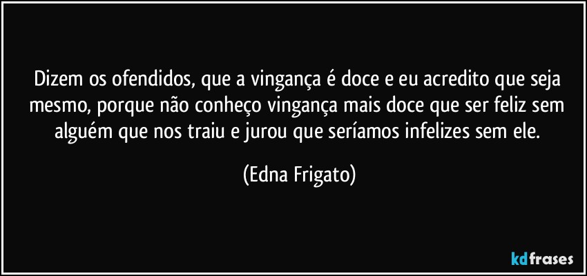 Dizem os ofendidos, que a vingança é doce e eu acredito que seja mesmo, porque não conheço vingança mais doce que ser feliz sem alguém que nos traiu e jurou que seríamos infelizes sem ele. (Edna Frigato)