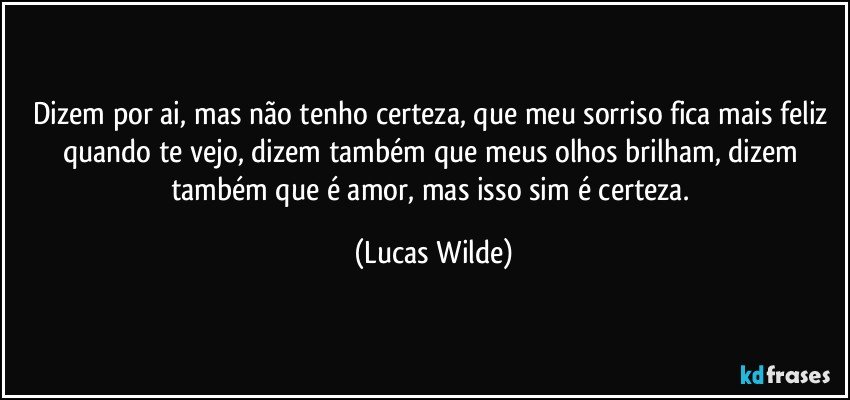 Dizem por ai, mas não tenho certeza, que meu sorriso fica mais feliz quando te vejo, dizem também que meus olhos brilham, dizem também que é amor, mas isso sim é certeza. (Lucas Wilde)