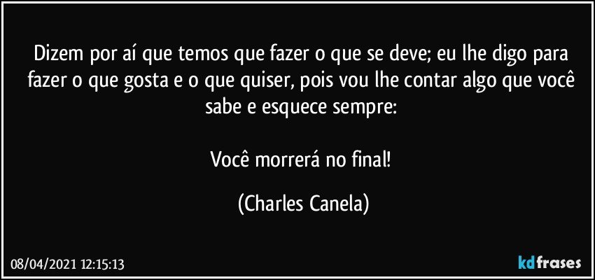 Dizem por aí que temos que fazer o que se deve; eu lhe digo para fazer o que gosta e o que quiser, pois vou lhe contar algo que você sabe e esquece sempre: 

Você morrerá no final! (Charles Canela)