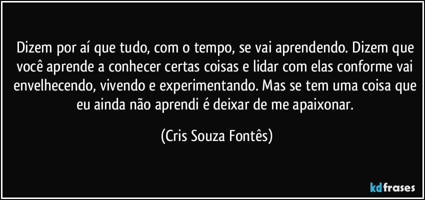 Dizem por aí que tudo, com o tempo, se vai aprendendo. Dizem que você aprende a conhecer certas coisas e lidar com elas conforme vai envelhecendo, vivendo e experimentando. Mas se tem uma coisa que eu ainda não aprendi é deixar de me apaixonar. (Cris Souza Fontês)