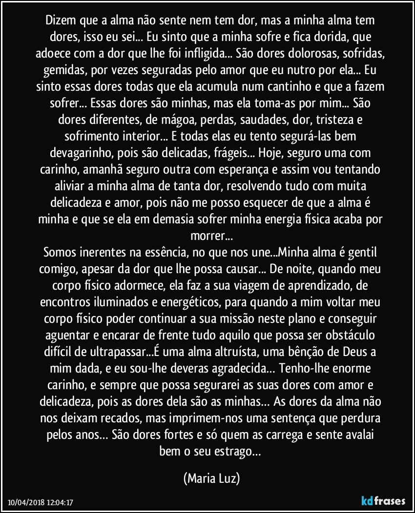 Dizem que a alma não sente nem tem dor, mas a minha alma tem dores, isso eu sei... Eu sinto que a minha sofre e fica dorida, que adoece com a dor que lhe foi infligida... São dores dolorosas, sofridas, gemidas, por vezes seguradas pelo amor que eu nutro por ela... Eu sinto essas dores todas que ela acumula num cantinho e que a fazem sofrer... Essas dores são minhas, mas ela toma-as por mim... São dores diferentes, de mágoa, perdas, saudades, dor, tristeza e sofrimento interior... E todas elas eu tento segurá-las bem devagarinho, pois são delicadas, frágeis... Hoje, seguro uma com carinho, amanhã seguro outra com esperança e assim vou tentando aliviar a minha alma de tanta dor, resolvendo tudo com muita delicadeza e amor, pois não me posso esquecer de que a alma é minha e que se ela em demasia sofrer minha energia física acaba por morrer...
Somos inerentes na essência, no que nos une...Minha alma é gentil comigo, apesar da dor que lhe possa causar... De noite, quando meu corpo físico adormece, ela faz a sua viagem de aprendizado, de encontros iluminados e energéticos, para quando a mim voltar meu corpo físico poder continuar a sua missão neste plano e conseguir aguentar e encarar de frente tudo aquilo que possa ser obstáculo difícil de ultrapassar...É uma alma altruísta, uma bênção de Deus a mim dada, e eu sou-lhe deveras agradecida… Tenho-lhe enorme carinho, e sempre que possa segurarei as suas dores com amor e delicadeza, pois as dores dela são as minhas… As dores da alma não nos deixam recados, mas imprimem-nos uma sentença que perdura pelos anos… São dores fortes e só quem as carrega e sente avalai bem o seu estrago… (Maria Luz)