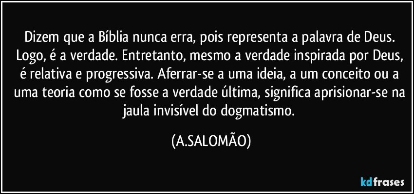 Dizem que a Bíblia nunca erra, pois representa a palavra de Deus. Logo, é a verdade. Entretanto, mesmo a verdade inspirada por Deus, é relativa e progressiva. Aferrar-se a uma ideia, a um conceito ou a uma teoria como se fosse a verdade última, significa aprisionar-se na jaula invisível do dogmatismo. (A.SALOMÃO)