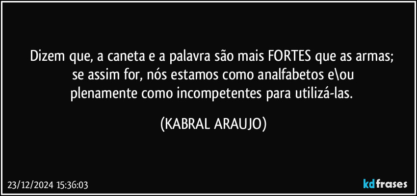 Dizem que, a caneta e a palavra são mais FORTES que as armas; 
se assim for, nós estamos como analfabetos e\ou
plenamente como incompetentes para utilizá-las. (KABRAL ARAUJO)