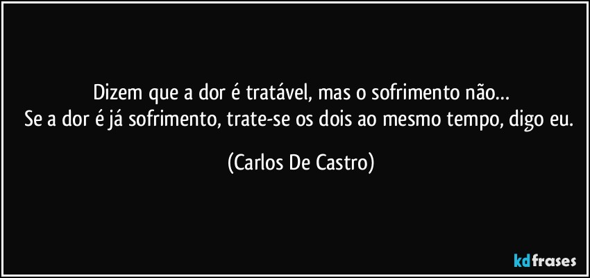 Dizem que a dor é tratável, mas o sofrimento não…
Se a dor é já sofrimento, trate-se os dois ao mesmo tempo, digo eu. (Carlos De Castro)