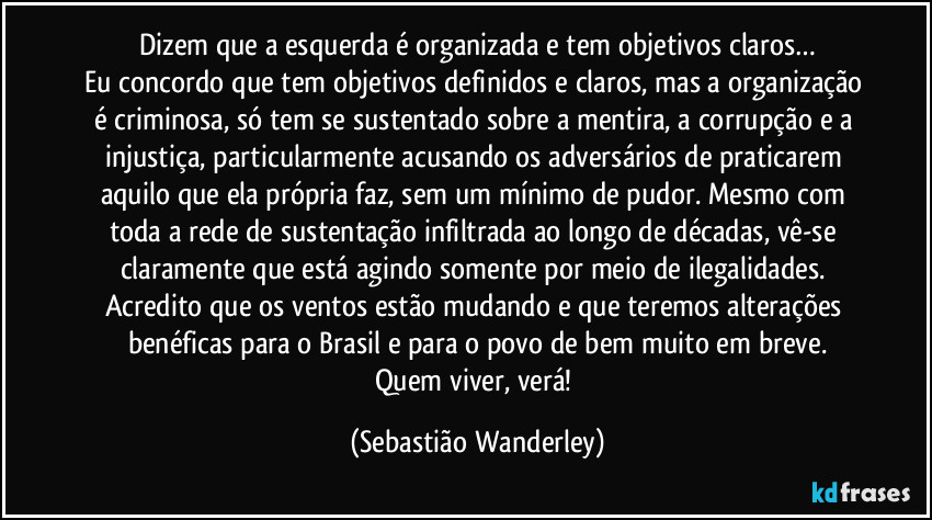 Dizem que a esquerda é organizada e tem objetivos claros…
Eu concordo que tem objetivos definidos e claros, mas a organização é criminosa, só tem se sustentado sobre a mentira, a corrupção e a injustiça, particularmente acusando os adversários de praticarem aquilo que ela própria faz, sem um mínimo de pudor. Mesmo com toda a rede de sustentação infiltrada ao longo de décadas, vê-se claramente que está agindo somente por meio de ilegalidades. 
Acredito que os ventos estão mudando e que teremos alterações benéficas para o Brasil e para o povo de bem muito em breve.
Quem viver, verá! (Sebastião Wanderley)