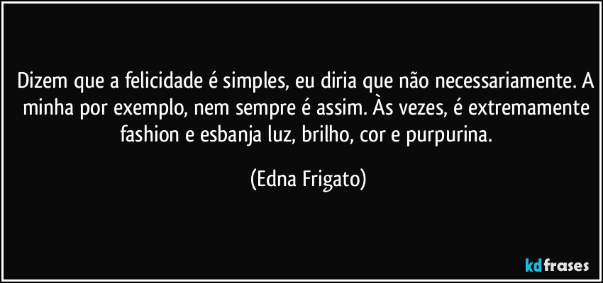 Dizem que a felicidade é simples, eu diria que não necessariamente. A minha por exemplo, nem sempre é assim.  Às vezes, é extremamente fashion e esbanja luz, brilho, cor e purpurina. (Edna Frigato)