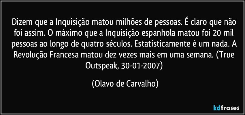 Dizem que a Inquisição matou milhões de pessoas. É claro que não foi assim. O máximo que a Inquisição espanhola matou foi 20 mil pessoas ao longo de quatro séculos. Estatisticamente é um nada. A Revolução Francesa matou dez vezes mais em uma semana. (True Outspeak, 30-01-2007) (Olavo de Carvalho)