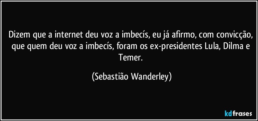 Dizem que a internet deu voz a imbecís, eu já afirmo, com convicção, que quem deu voz a imbecís, foram os ex-presidentes Lula, Dilma e Temer. (Sebastião Wanderley)