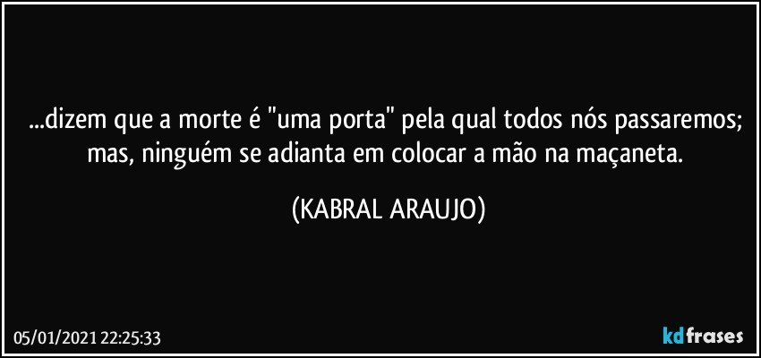 ...dizem que a morte é "uma porta" pela qual todos nós passaremos; mas, ninguém se adianta em colocar a mão na maçaneta. (KABRAL ARAUJO)