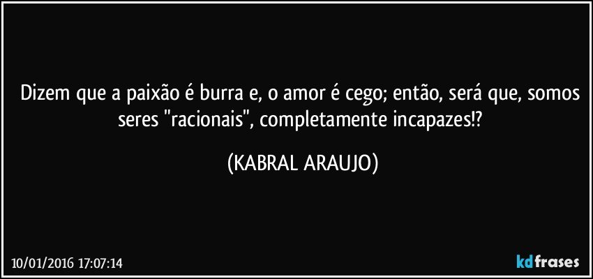 Dizem que a paixão é burra e, o amor é cego; então, será que, somos seres "racionais", completamente incapazes!? (KABRAL ARAUJO)