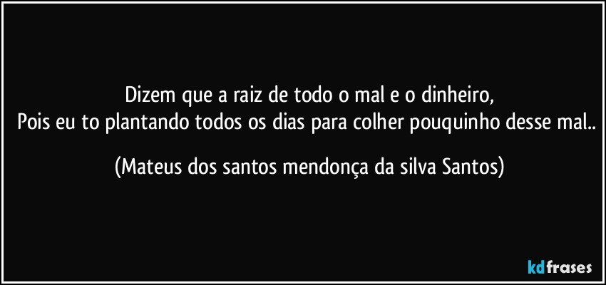 Dizem que a raiz de todo o mal e o dinheiro,
Pois eu to plantando todos os dias para colher pouquinho desse mal.. (Mateus dos santos mendonça da silva Santos)