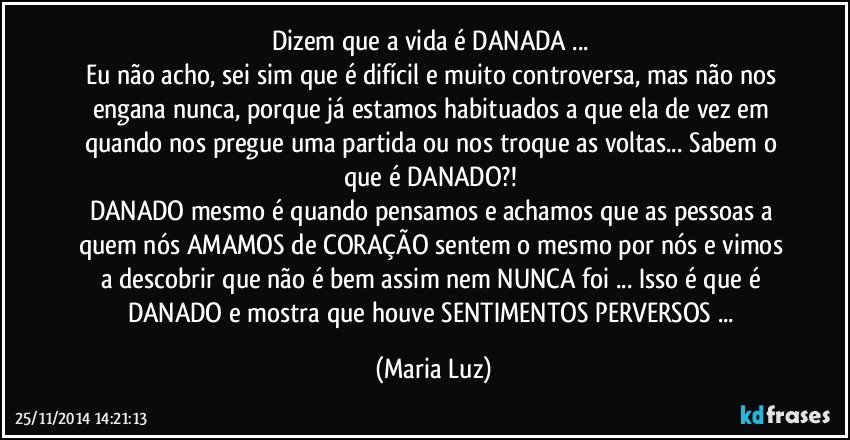 Dizem que a vida é DANADA ... 
Eu não acho, sei sim que é difícil e muito controversa, mas não nos engana nunca, porque já estamos habituados a que ela de vez em quando nos pregue uma partida ou nos troque as voltas... Sabem o que é DANADO?! 
DANADO mesmo é quando pensamos e achamos que as pessoas a quem nós AMAMOS de CORAÇÃO sentem o mesmo por nós e vimos a descobrir que não é bem assim nem NUNCA foi ... Isso é que é DANADO e mostra que houve SENTIMENTOS PERVERSOS ... (Maria Luz)