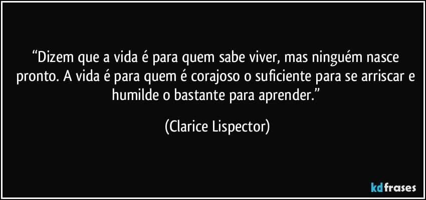 “Dizem que a vida é para quem sabe viver, mas ninguém nasce pronto. A vida é para quem é corajoso o suficiente para se arriscar e humilde o bastante para aprender.” (Clarice Lispector)