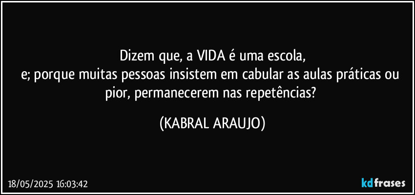 Dizem que, a VIDA é uma escola,
e; porque muitas pessoas insistem em cabular as aulas práticas ou pior, permanecerem nas repetências? (KABRAL ARAUJO)