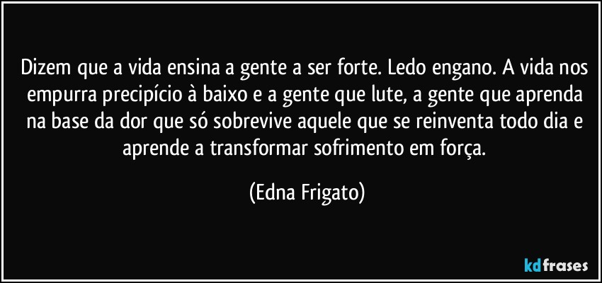 Dizem que a vida ensina a gente a ser forte. Ledo engano. A vida nos empurra precipício à baixo e a gente que lute, a gente que aprenda na base da dor que só sobrevive aquele que se reinventa todo dia e aprende a transformar sofrimento em força. (Edna Frigato)