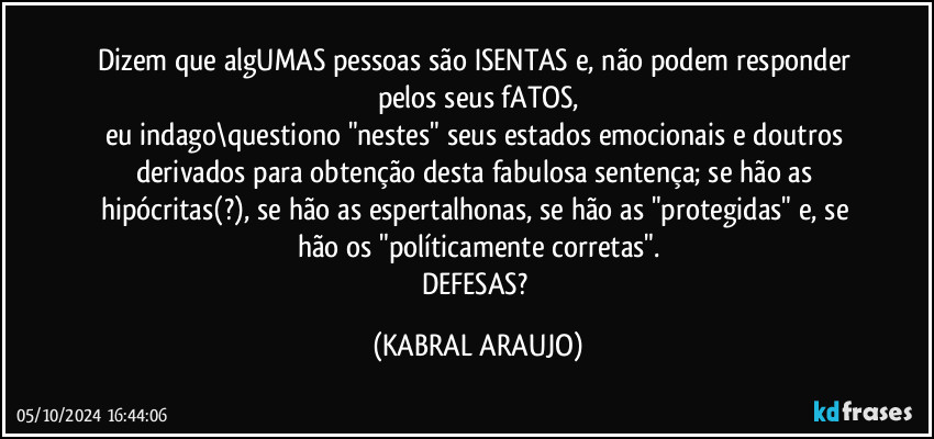 Dizem que algUMAS pessoas são ISENTAS e, não podem responder pelos seus fATOS,
eu indago\questiono "nestes" seus estados emocionais e doutros derivados para obtenção desta fabulosa sentença; se hão as hipócritas(?), se hão as espertalhonas, se hão as "protegidas" e, se hão os "políticamente corretas".
DEFESAS? (KABRAL ARAUJO)