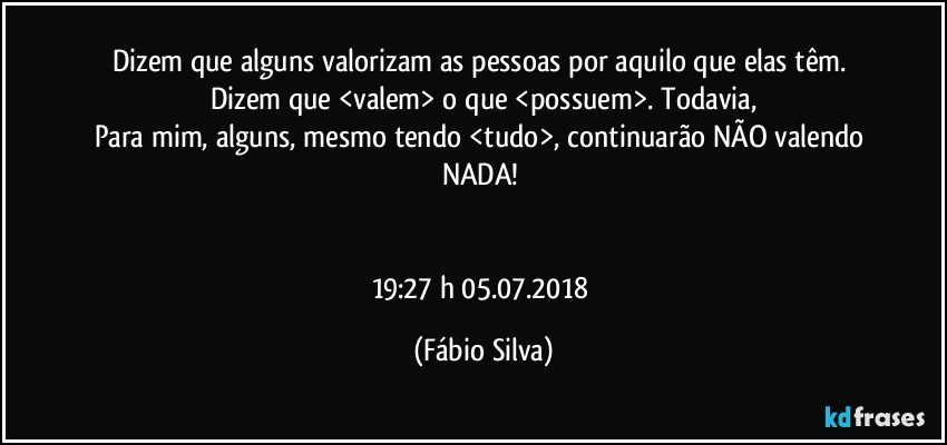 Dizem que  alguns valorizam as pessoas por aquilo que elas têm. Dizem que <valem> o que <possuem>. Todavia,
Para mim, alguns, mesmo tendo <tudo>, continuarão  NÃO valendo NADA! 


19:27 h  05.07.2018 (Fábio Silva)