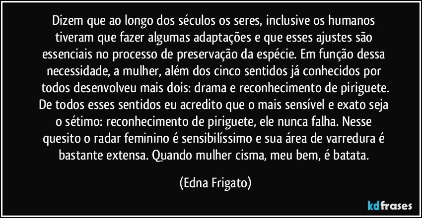 Dizem que ao longo dos séculos os seres, inclusive os humanos tiveram que fazer algumas adaptações e que esses ajustes são essenciais no processo de preservação da espécie. Em função dessa necessidade, a mulher, além dos cinco sentidos já conhecidos por todos desenvolveu mais dois: drama e reconhecimento de piriguete.
De todos esses sentidos eu acredito que o mais sensível e exato seja o sétimo: reconhecimento de piriguete, ele nunca falha. Nesse quesito o radar feminino é sensibilíssimo e sua área de varredura é bastante extensa. Quando mulher cisma, meu bem, é batata. (Edna Frigato)