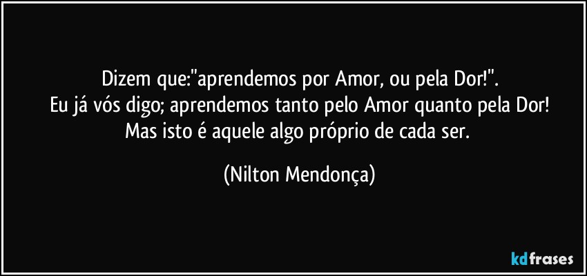 Dizem que:"aprendemos por Amor, ou pela Dor!".
Eu já vós digo; aprendemos tanto pelo Amor quanto pela Dor!
Mas isto é aquele algo próprio de cada ser. (Nilton Mendonça)