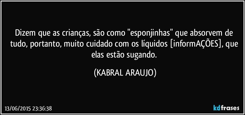 Dizem que as crianças, são como "esponjinhas" que absorvem de tudo, portanto, muito cuidado com os líquidos [informAÇÕES], que elas estão sugando. (KABRAL ARAUJO)