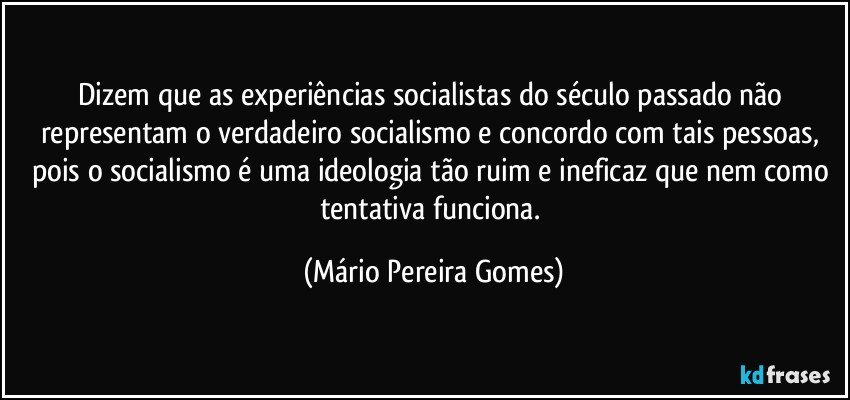 Dizem que as experiências socialistas do século passado não representam o verdadeiro socialismo e concordo com tais pessoas, pois o socialismo é uma ideologia tão ruim e ineficaz que nem como tentativa funciona. (Mário Pereira Gomes)