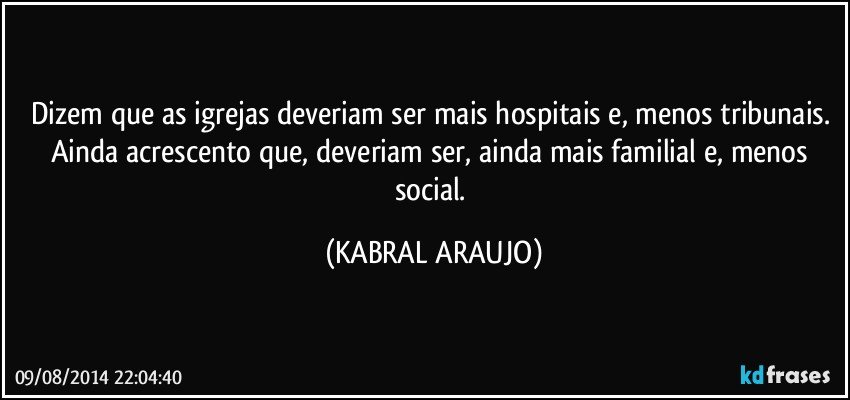 Dizem que as igrejas deveriam ser mais hospitais e, menos tribunais. Ainda acrescento que, deveriam ser, ainda mais familial e, menos social. (KABRAL ARAUJO)