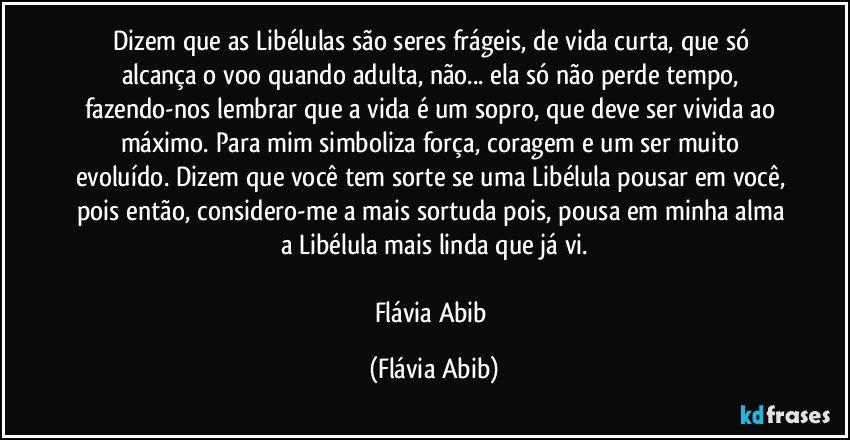 Dizem que as Libélulas são seres frágeis, de vida curta, que só alcança o voo quando adulta, não... ela só não perde tempo, fazendo-nos lembrar que a vida é um sopro, que deve ser vivida ao máximo. Para mim simboliza força, coragem e um ser muito evoluído. Dizem que você tem sorte se uma Libélula pousar em você, pois então, considero-me a mais sortuda pois, pousa em minha alma a Libélula mais linda que já vi.

Flávia Abib (Flávia Abib)